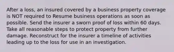 After a loss, an insured covered by a business property coverage is NOT required to Resume business operations as soon as possible. Send the insurer a sworn proof of loss within 60 days. Take all reasonable steps to protect property from further damage. Reconstruct for the insurer a timeline of activities leading up to the loss for use in an investigation.