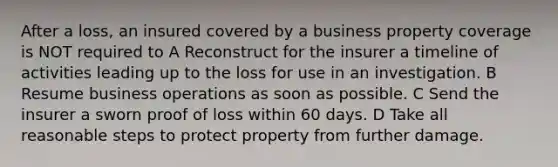 After a loss, an insured covered by a business property coverage is NOT required to A Reconstruct for the insurer a timeline of activities leading up to the loss for use in an investigation. B Resume business operations as soon as possible. C Send the insurer a sworn proof of loss within 60 days. D Take all reasonable steps to protect property from further damage.