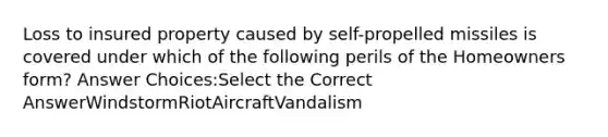 Loss to insured property caused by self-propelled missiles is covered under which of the following perils of the Homeowners form? Answer Choices:Select the Correct AnswerWindstormRiotAircraftVandalism