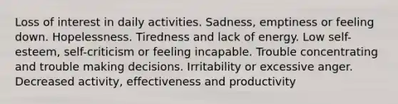 Loss of interest in daily activities. Sadness, emptiness or feeling down. Hopelessness. Tiredness and lack of energy. Low self-esteem, self-criticism or feeling incapable. Trouble concentrating and trouble making decisions. Irritability or excessive anger. Decreased activity, effectiveness and productivity