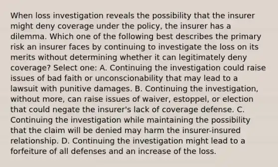 When loss investigation reveals the possibility that the insurer might deny coverage under the policy, the insurer has a dilemma. Which one of the following best describes the primary risk an insurer faces by continuing to investigate the loss on its merits without determining whether it can legitimately deny coverage? Select one: A. Continuing the investigation could raise issues of bad faith or unconscionability that may lead to a lawsuit with punitive damages. B. Continuing the investigation, without more, can raise issues of waiver, estoppel, or election that could negate the insurer's lack of coverage defense. C. Continuing the investigation while maintaining the possibility that the claim will be denied may harm the insurer-insured relationship. D. Continuing the investigation might lead to a forfeiture of all defenses and an increase of the loss.