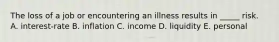 The loss of a job or encountering an illness results in _____ risk. A. interest-rate B. inflation C. income D. liquidity E. personal