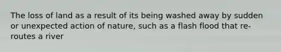 The loss of land as a result of its being washed away by sudden or unexpected action of nature, such as a flash flood that re-routes a river