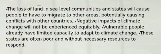 -The loss of land in sea level communities and states will cause people to have to migrate to other areas, potentially causing conflicts with other countries. -Negative impacts of climate change will not be experienced equitably. -Vulnerable people already have limited capacity to adapt to climate change. -These states are often poor and without necessary resources to respond.