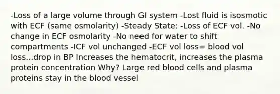 -Loss of a large volume through GI system -Lost fluid is isosmotic with ECF (same osmolarity) -Steady State: -Loss of ECF vol. -No change in ECF osmolarity -No need for water to shift compartments -ICF vol unchanged -ECF vol loss= blood vol loss...drop in BP Increases the hematocrit, increases the plasma protein concentration Why? Large red blood cells and plasma proteins stay in the blood vessel