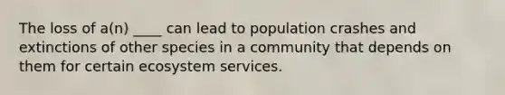 The loss of a(n) ____ can lead to population crashes and extinctions of other species in a community that depends on them for certain ecosystem services.