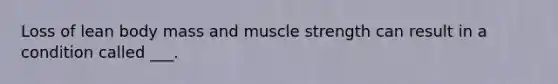 Loss of lean body mass and muscle strength can result in a condition called ___.