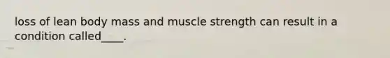 loss of lean body mass and muscle strength can result in a condition called____.