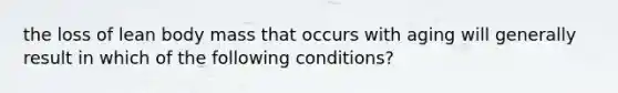 the loss of lean body mass that occurs with aging will generally result in which of the following conditions?