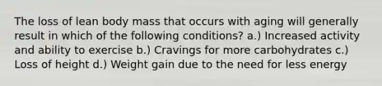 The loss of lean body mass that occurs with aging will generally result in which of the following conditions? a.) Increased activity and ability to exercise b.) Cravings for more carbohydrates c.) Loss of height d.) Weight gain due to the need for less energy