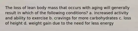 The loss of lean body mass that occurs with aging will generally result in which of the following conditions? a. increased activity and ability to exercise b. cravings for more carbohydrates c. loss of height d. weight gain due to the need for less energy