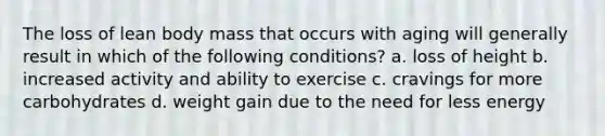 The loss of lean body mass that occurs with aging will generally result in which of the following conditions? a. loss of height b. increased activity and ability to exercise c. cravings for more carbohydrates d. weight gain due to the need for less energy