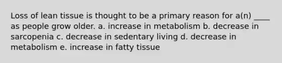 Loss of lean tissue is thought to be a primary reason for a(n) ____ as people grow older. a. ​increase in metabolism b. ​decrease in sarcopenia c. ​decrease in sedentary living d. ​decrease in metabolism e. ​increase in fatty tissue