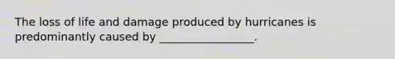 The loss of life and damage produced by hurricanes is predominantly caused by _________________.