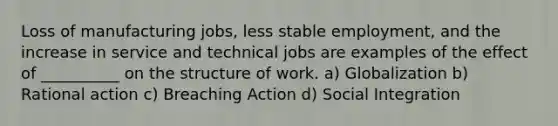 Loss of manufacturing jobs, less stable employment, and the increase in service and technical jobs are examples of the effect of __________ on the structure of work. a) Globalization b) Rational action c) Breaching Action d) Social Integration