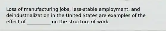 Loss of manufacturing jobs, less-stable employment, and deindustrialization in the United States are examples of the effect of __________ on the structure of work.