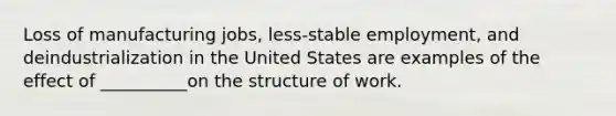 Loss of manufacturing jobs, less-stable employment, and deindustrialization in the United States are examples of the effect of __________on the structure of work.