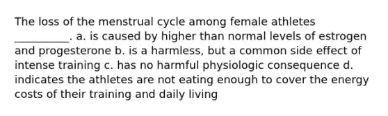 The loss of the menstrual cycle among female athletes __________. a. is caused by higher than normal levels of estrogen and progesterone b. is a harmless, but a common side effect of intense training c. has no harmful physiologic consequence d. indicates the athletes are not eating enough to cover the energy costs of their training and daily living