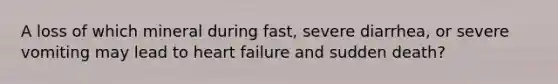 A loss of which mineral during fast, severe diarrhea, or severe vomiting may lead to heart failure and sudden death?