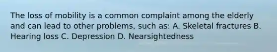 The loss of mobility is a common complaint among the elderly and can lead to other problems, such as: A. Skeletal fractures B. Hearing loss C. Depression D. Nearsightedness