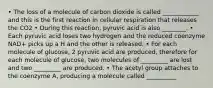 • The loss of a molecule of carbon dioxide is called ____________ and this is the first reaction in cellular respiration that releases the CO2 • During this reaction, pyruvic acid is also ________. • Each pyruvic acid loses two hydrogen and the reduced coenzyme NAD+ picks up a H and the other is released. • For each molecule of glucose, 2 pyruvic acid are produced, therefore for each molecule of glucose, two molecules of _________ are lost and two _________ are produced. • The acetyl group attaches to the coenzyme A, producing a molecule called __________