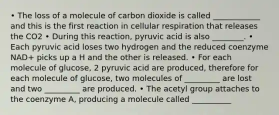 • The loss of a molecule of carbon dioxide is called ____________ and this is the first reaction in cellular respiration that releases the CO2 • During this reaction, pyruvic acid is also ________. • Each pyruvic acid loses two hydrogen and the reduced coenzyme NAD+ picks up a H and the other is released. • For each molecule of glucose, 2 pyruvic acid are produced, therefore for each molecule of glucose, two molecules of _________ are lost and two _________ are produced. • The acetyl group attaches to the coenzyme A, producing a molecule called __________