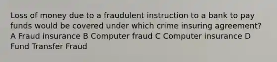 Loss of money due to a fraudulent instruction to a bank to pay funds would be covered under which crime insuring agreement? A Fraud insurance B Computer fraud C Computer insurance D Fund Transfer Fraud