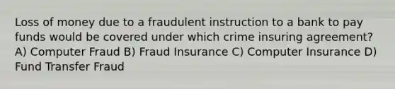 Loss of money due to a fraudulent instruction to a bank to pay funds would be covered under which crime insuring agreement? A) Computer Fraud B) Fraud Insurance C) Computer Insurance D) Fund Transfer Fraud