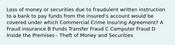 Loss of money or securities due to fraudulent written instruction to a bank to pay funds from the insured's account would be covered under which Commercial Crime Insuring Agreement? A Fraud insurance B Funds Transfer Fraud C Computer Fraud D Inside the Premises - Theft of Money and Securities