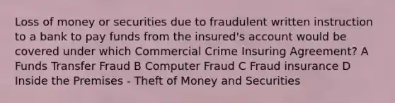 Loss of money or securities due to fraudulent written instruction to a bank to pay funds from the insured's account would be covered under which Commercial Crime Insuring Agreement? A Funds Transfer Fraud B Computer Fraud C Fraud insurance D Inside the Premises - Theft of Money and Securities