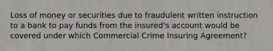 Loss of money or securities due to fraudulent written instruction to a bank to pay funds from the insured's account would be covered under which Commercial Crime Insuring Agreement?