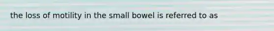 the loss of motility in the small bowel is referred to as