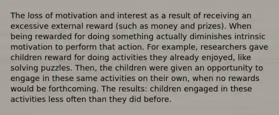 The loss of motivation and interest as a result of receiving an excessive external reward (such as money and prizes). When being rewarded for doing something actually diminishes intrinsic motivation to perform that action. For example, researchers gave children reward for doing activities they already enjoyed, like solving puzzles. Then, the children were given an opportunity to engage in these same activities on their own, when no rewards would be forthcoming. The results: children engaged in these activities less often than they did before.