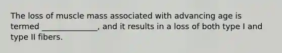 The loss of muscle mass associated with advancing age is termed ______________, and it results in a loss of both type I and type II fibers.
