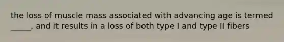 the loss of muscle mass associated with advancing age is termed _____, and it results in a loss of both type I and type II fibers