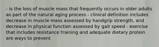 - is the loss of muscle mass that frequently occurs in older adults as part of the natural aging process - clinical definition includes decrease in muscle mass assessed by handgrip strength, and decrease in physical function assessed by gait speed - exercise that includes resistance training and adequate dietary protein are ways to prevent