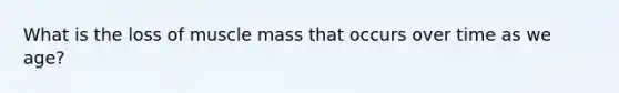 What is the loss of muscle mass that occurs over time as we age?