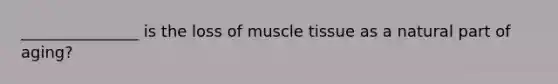 _______________ is the loss of muscle tissue as a natural part of aging?