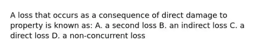 A loss that occurs as a consequence of direct damage to property is known as: A. a second loss B. an indirect loss C. a direct loss D. a non-concurrent loss