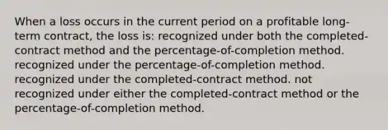 When a loss occurs in the current period on a profitable long-term contract, the loss is: recognized under both the completed-contract method and the percentage-of-completion method. recognized under the percentage-of-completion method. recognized under the completed-contract method. not recognized under either the completed-contract method or the percentage-of-completion method.