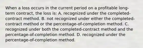 When a loss occurs in the current period on a profitable long-term contract, the loss is: A. recognized under the completed-contract method. B. not recognized under either the completed-contract method or the percentage-of-completion method. C. recognized under both the completed-contract method and the percentage-of-completion method. D. recognized under the percentage-of-completion method.