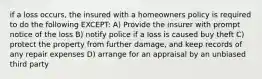 if a loss occurs, the insured with a homeowners policy is required to do the following EXCEPT: A) Provide the insurer with prompt notice of the loss B) notify police if a loss is caused buy theft C) protect the property from further damage, and keep records of any repair expenses D) arrange for an appraisal by an unbiased third party