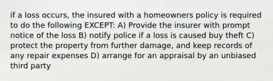 if a loss occurs, the insured with a homeowners policy is required to do the following EXCEPT: A) Provide the insurer with prompt notice of the loss B) notify police if a loss is caused buy theft C) protect the property from further damage, and keep records of any repair expenses D) arrange for an appraisal by an unbiased third party