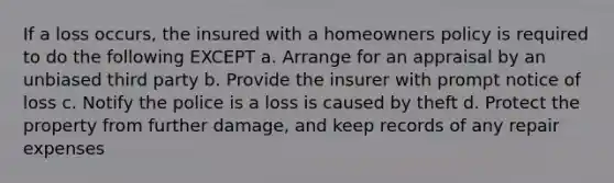 If a loss occurs, the insured with a homeowners policy is required to do the following EXCEPT a. Arrange for an appraisal by an unbiased third party b. Provide the insurer with prompt notice of loss c. Notify the police is a loss is caused by theft d. Protect the property from further damage, and keep records of any repair expenses