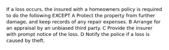 If a loss occurs, the insured with a homeowners policy is required to do the following EXCEPT A Protect the property from further damage, and keep records of any repair expenses. B Arrange for an appraisal by an unbiased third party. C Provide the insurer with prompt notice of the loss. D Notify the police if a loss is caused by theft.