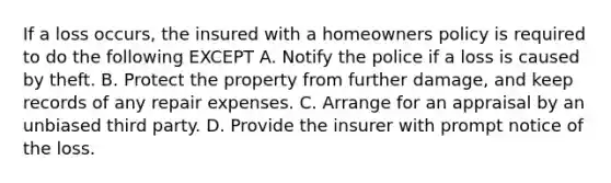 If a loss occurs, the insured with a homeowners policy is required to do the following EXCEPT A. Notify the police if a loss is caused by theft. B. Protect the property from further damage, and keep records of any repair expenses. C. Arrange for an appraisal by an unbiased third party. D. Provide the insurer with prompt notice of the loss.