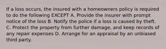 If a loss occurs, the insured with a homeowners policy is required to do the following EXCEPT A. Provide the insurer with prompt notice of the loss B. Notify the police if a loss is caused by theft. C. Protect the property from further damage, and keep records of any repair expenses D. Arrange for an appraisal by an unbiased third party.