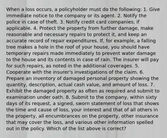 When a loss occurs, a policyholder must do the following: 1. Give immediate notice to the company or its agent. 2. Notify the police in case of theft. 3. Notify credit card companies, if applicable. 4. Protect the property from further damage, make reasonable and necessary repairs to protect it, and keep an accurate record of repair expenditures. If, for example, a falling tree makes a hole in the roof of your house, you should have temporary repairs made immediately to prevent water damage to the house and its contents in case of rain. The insurer will pay for such repairs, as noted in the additional coverages. 5. Cooperate with the insurer's investigations of the claim. 6. Prepare an inventory of damaged personal property showing the quantity, description, actual cash value, and amount of loss. 7. Exhibit the damaged property as often as required and submit to examination under oath. 8. Submit to the company, within sixty days of its request, a signed, sworn statement of loss that shows the time and cause of loss, your interest and that of all others in the property, all encumbrances on the property, other insurance that may cover the loss, and various other information spelled out in the policy. Which of the list above is correct?