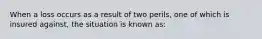 When a loss occurs as a result of two perils, one of which is insured against, the situation is known as: