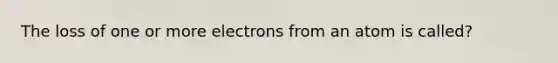 The loss of one or more electrons from an atom is called?